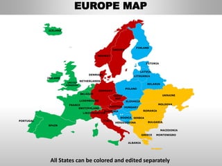 FINLAND
SWEDEN
NORWAY
UKRAINE
ROMANIA
BELARUS
ESTONIA
LATVIA
LITHUANIA
DENMARK
POLAND
SLOVAKIA
HUNGARYAUSTRIA
GERMANY
NETHERLANDS
BELGIUM
FRANCE
ITALY
SPAIN
PORTUGAL
UNITED
KINGDOM
IRELAND
ICELAND
GREECE
BULGARIA
LUXEMBOURG
SWITZERLAND
MOLDOVA
ALBANIA
MACEDONIA
SERBIA
MONTENEGRO
BOSNIA
HERZEGOVINA
SLOVENIA
LIECHTENSTEIN
CZECH
REP
EUROPE MAP
All States can be colored and edited separately
 