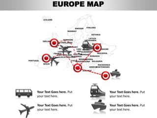 FINLANDSWEDEN
NORWAY
UKRAINE
ROMANIA
BELARUS
ESTONIA
LATVIA
LITHUANIADENMARK
POLAND
SLOVAKIA
HUNGARYAUSTRIA
GERMANY
NETHERLANDS
BELGIUM
FRANCE
ITALY
SPAIN
PORTUGAL
UNITED
KINGD
OM
IRELAND
ICELAND
GREECE
BULGARIA
LUXEMBOURG
SWITZERLAND
MOLDOVA
ALBANIA
MACEDONIA
SERBIA
MONTENEGRO
BOSNIA
HERZEGOVINA
SLOVENIALIECHTENSTEIN
CZEC
HRE
P
Your Text Goes here. Put
your text here.
Your Text Goes here. Put
your text here.
Your Text Goes here. Put
your text here.
Your Text Goes here. Put
your text here.
EUROPE MAP
 