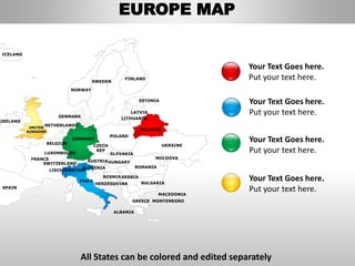FINLAND
SWEDEN
NORWAY
UKRAINE
ROMANIA
BELARUS
ESTONIA
LATVIA
LITHUANIADENMARK
POLAND
SLOVAKIA
HUNGARYAUSTRIA
GERMANY
NETHERLANDS
BELGIUM
FRANCE
ITALY
SPAIN
UNITED
KINGDOM
IRELAND
ICELAND
GREECE
BULGARIA
LUXEMBOURG
SWITZERLAND
MOLDOVA
ALBANIA
MACEDONIA
SERBIA
MONTENEGRO
BOSNIA
HERZEGOVINA
SLOVENIA
LIECHTENSTEIN
CZECH
REP
Your Text Goes here.
Put your text here.
Your Text Goes here.
Put your text here.
Your Text Goes here.
Put your text here.
Your Text Goes here.
Put your text here.
EUROPE MAP
All States can be colored and edited separately
 