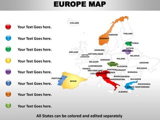 FINLAND
SWEDEN
NORWAY
UKRAINE
ROMANIA
BELARUS
ESTONIA
LATVIA
LITHUANIADENMARK
POLAND
SLOVAKIA
HUNGARYAUSTRIA
GERMANY
NETHERLANDS
BELGIUM
FRANCE
ITALY
SPAIN
PORTUGAL
UNITED
KINGDOM
IRELAND
ICELAND
GREECE
BULGARIA
LUXEMBOURG
SWITZERLAND
MOLDOVA
ALBANIA
MACEDONIA
SERBIA
MONTENEGRO
BOSNIA
HERZEGOVINA
SLOVENIA
LIECHTENSTEIN
CZEC
HREP
Your Text Goes here.
Your Text Goes here.
Your Text Goes here.
Your Text Goes here.
All States can be colored and edited separately
Your Text Goes here.
Your Text Goes here.
Your Text Goes here.
Your Text Goes here.
EUROPE MAP
 
