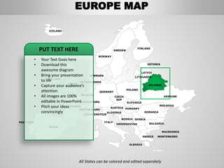 FINLAND
SWEDEN
NORWAY
UKRAINE
ROMANIA
BELARUS
ESTONIA
LATVIA
LITHUANIA
DENMARK
POLAND
SLOVAKIA
HUNGARYAUSTRIA
GERMANY
NETHERLANDS
BELGIUM
FRANCE
ITALY
SPAIN
PORTUGAL
UNITED
KINGDOM
IRELAND
ICELAND
GREECE
BULGARIA
LUXEMBOURG
SWITZERLAND
MOLDOVA
ALBANIA
MACEDONIA
SERBIA
MONTENEGRO
BOSNIA
HERZEGOVINA
SLOVENIA
LIECHTENSTEIN
CZECH
REP
All States can be colored and edited separately
• Your Text Goes here
• Download this
awesome diagram
• Bring your presentation
to life
• Capture your audience’s
attention
• All images are 100%
editable in PowerPoint
• Pitch your ideas
convincingly
PUT TEXT HERE
EUROPE MAP
 