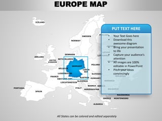 FINLAND
SWEDEN
NORWAY
UKRAINE
ROMANIA
BELARUS
ESTONIA
LATVIA
LITHUANIA
DENMARK
POLAND
SLOVAKIA
HUNGARYAUSTRIA
GERMANY
NETHERLANDS
BELGIUM
FRANCE
ITALY
SPAIN
PORTUGAL
UNITED
KINGDOM
IRELAND
ICELAND
GREECE
BULGARIA
LUXEMBOURG
SWITZERLAND
MOLDOVA
ALBANIA
MACEDONIA
SERBIA
MONTENEGRO
BOSNIA
HERZEGOVINA
SLOVENIA
LIECHTENSTEIN
CZECH
REP
All States can be colored and edited separately
• Your Text Goes here
• Download this
awesome diagram
• Bring your presentation
to life
• Capture your audience’s
attention
• All images are 100%
editable in PowerPoint
• Pitch your ideas
convincingly
PUT TEXT HERE
EUROPE MAP
 