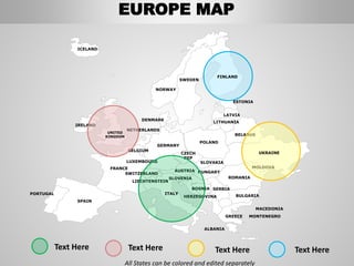 SWEDEN
NORWAY
ROMANIA
BELARUS
ESTONIA
LATVIA
LITHUANIA
DENMARK
POLAND
SLOVAKIA
HUNGARYAUSTRIA
GERMANY
NETHERLANDS
BELGIUM
FRANCE
SPAIN
PORTUGAL
IRELAND
ICELAND
GREECE
BULGARIA
LUXEMBOURG
SWITZERLAND
MOLDOVA
ALBANIA
MACEDONIA
SERBIA
MONTENEGRO
BOSNIA
HERZEGOVINA
SLOVENIA
LIECHTENSTEIN
CZECH
REP
All States can be colored and edited separately
Text Here Text Here Text HereText Here
UKRAINE
FINLAND
ITALY
UNITED
KINGDOM
EUROPE MAP
 