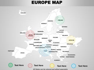 FINLAND
SWEDEN
NORWAY
UKRAINE
ROMANIA
BELARUS
ESTONIA
LATVIA
LITHUANIA
DENMARK
POLAND
SLOVAKIA
HUNGARYAUSTRIA
GERMANY
NETHERLANDS
BELGIUM
FRANCE
ITALY
SPAIN
PORTUGAL
UNITED
KINGDOM
IRELAND
ICELAND
GREECE
BULGARIA
LUXEMBOURG
SWITZERLAND
MOLDOVA
ALBANIA
MACEDONIA
SERBIA
MONTENEGRO
BOSNIA
HERZEGOVINA
SLOVENIA
LIECHTENSTEIN
CZECH
REP
All States can be colored and edited separately
Text Here Text Here Text HereText Here
EUROPE MAP
 