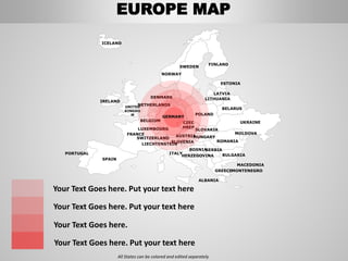 FINLAND
SWEDEN
NORWAY
UKRAINE
ROMANIA
BELARUS
ESTONIA
LATVIA
LITHUANIADENMARK
POLAND
SLOVAKIA
HUNGARYAUSTRIA
NETHERLANDS
BELGIUM
FRANCE
ITALY
SPAIN
PORTUGAL
UNITED
KINGDO
M
IRELAND
ICELAND
GREECE
BULGARIA
LUXEMBOURG
SWITZERLAND
MOLDOVA
ALBANIA
MACEDONIA
SERBIA
MONTENEGRO
BOSNIA
HERZEGOVINA
SLOVENIA
LIECHTENSTEIN
CZEC
HREP
All States can be colored and edited separately
Your Text Goes here. Put your text here
Your Text Goes here. Put your text here
Your Text Goes here.
Your Text Goes here. Put your text here
GERMANY
EUROPE MAP
 