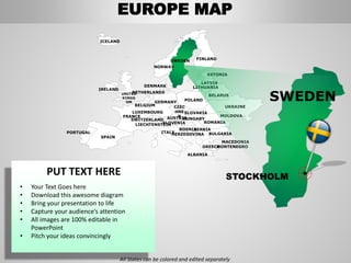 FINLANDSWEDEN
NORWAY
UKRAINE
ROMANIA
BELARUS
ESTONIA
LATVIA
LITHUANIADENMARK
POLAND
SLOVAKIA
HUNGARYAUSTRIA
GERMANY
NETHERLANDS
BELGIUM
FRANCE
ITALY
SPAIN
PORTUGAL
UNITED
KINGD
OM
IRELAND
ICELAND
GREECE
BULGARIA
LUXEMBOURG
SWITZERLAND
MOLDOVA
ALBANIA
MACEDONIA
SERBIA
MONTENEGRO
BOSNIA
HERZEGOVINA
SLOVENIALIECHTENSTEIN
CZEC
HRE
P
PUT TEXT HERE
• Your Text Goes here
• Download this awesome diagram
• Bring your presentation to life
• Capture your audience’s attention
• All images are 100% editable in
PowerPoint
• Pitch your ideas convincingly
SWEDEN
STOCKHOLM
EUROPE MAP
All States can be colored and edited separately
 