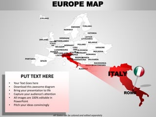 FINLANDSWEDEN
NORWAY
UKRAINE
ROMANIA
BELARUS
ESTONIA
LATVIA
LITHUANIADENMARK
POLAND
SLOVAKIA
HUNGARYAUSTRIA
GERMANY
NETHERLANDS
BELGIUM
FRANCE
ITALY
SPAIN
PORTUGAL
UNITED
KINGD
OM
IRELAND
ICELAND
GREECE
BULGARIA
LUXEMBOURG
SWITZERLAND
MOLDOVA
ALBANIA
MACEDONIA
SERBIA
MONTENEGRO
BOSNIA
HERZEGOVINA
SLOVENIALIECHTENSTEIN
CZEC
HRE
P
ITALY
ROME
EUROPE MAP
All States can be colored and edited separately
PUT TEXT HERE
• Your Text Goes here
• Download this awesome diagram
• Bring your presentation to life
• Capture your audience’s attention
• All images are 100% editable in
PowerPoint
• Pitch your ideas convincingly
 