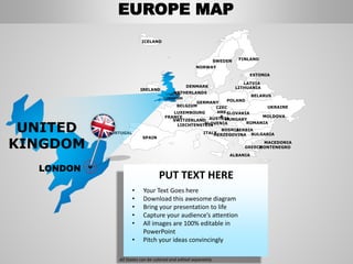 FINLANDSWEDEN
NORWAY
UKRAINE
ROMANIA
BELARUS
ESTONIA
LATVIA
LITHUANIADENMARK
POLAND
SLOVAKIA
HUNGARYAUSTRIA
GERMANY
NETHERLANDS
BELGIUM
FRANCE
ITALY
SPAIN
PORTUGAL
UNITED
KINGDOM
IRELAND
ICELAND
GREECE
BULGARIA
LUXEMBOURG
SWITZERLAND
MOLDOVA
ALBANIA
MACEDONIA
SERBIA
MONTENEGRO
BOSNIA
HERZEGOVINA
SLOVENIALIECHTENSTEIN
CZEC
HRE
P
PUT TEXT HERE
• Your Text Goes here
• Download this awesome diagram
• Bring your presentation to life
• Capture your audience’s attention
• All images are 100% editable in
PowerPoint
• Pitch your ideas convincingly
All States can be colored and edited separately
UNITED
KINGDOM
LONDON
EUROPE MAP
 