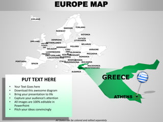 FINLANDSWEDEN
NORWAY
UKRAINE
ROMANIA
BELARUS
ESTONIA
LATVIA
LITHUANIADENMARK
POLAND
SLOVAKIA
HUNGARYAUSTRIA
GERMANY
NETHERLANDS
BELGIUM
FRANCE
ITALY
SPAIN
PORTUGAL
UNITED
KINGD
OM
IRELAND
ICELAND
GREECE
BULGARIA
LUXEMBOURG
SWITZERLAND
MOLDOVA
ALBANIA
MACEDONIA
SERBIA
MONTENEGRO
BOSNIA
HERZEGOVINA
SLOVENIALIECHTENSTEIN
CZEC
HRE
P
GREECE
ATHENS
EUROPE MAP
All States can be colored and edited separately
PUT TEXT HERE
• Your Text Goes here
• Download this awesome diagram
• Bring your presentation to life
• Capture your audience’s attention
• All images are 100% editable in
PowerPoint
• Pitch your ideas convincingly
 