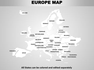 LATVIA
FINLAND
SWEDEN
NORWAY
UKRAINE
ROMANIA
BELARUS
ESTONIA
LITHUANIA
DENMARK
POLAND
SLOVAKIA
HUNGARYAUSTRIA
GERMANY
NETHERLANDS
BELGIUM
FRANCE
ITALY
SPAIN
PORTUGAL
UNITED
KINGDOM
IRELAND
ICELAND
GREECE
BULGARIA
LUXEMBOURG
SWITZERLAND
MOLDOVA
ALBANIA
MACEDONIA
SERBIA
MONTENEGRO
BOSNIA
HERZEGOVINA
SLOVENIA
LIECHTENSTEIN
CZECH
REP
EUROPE MAP
All States can be colored and edited separately
 