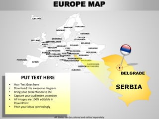 FINLANDSWEDEN
NORWAY
UKRAINE
ROMANIA
BELARUS
ESTONIA
LATVIA
LITHUANIADENMARK
POLAND
SLOVAKIA
HUNGARYAUSTRIA
GERMANY
NETHERLANDS
BELGIUM
FRANCE
ITALY
SPAIN
PORTUGAL
UNITED
KINGD
OM
IRELAND
ICELAND
GREECE
BULGARIA
LUXEMBOURG
SWITZERLAND
MOLDOVA
ALBANIA
MACEDONIA
SERBIA
MONTENEGRO
BOSNIA
HERZEGOVINA
SLOVENIALIECHTENSTEIN
CZEC
HRE
P
SERBIA
BELGRADE
EUROPE MAP
All States can be colored and edited separately
PUT TEXT HERE
• Your Text Goes here
• Download this awesome diagram
• Bring your presentation to life
• Capture your audience’s attention
• All images are 100% editable in
PowerPoint
• Pitch your ideas convincingly
 