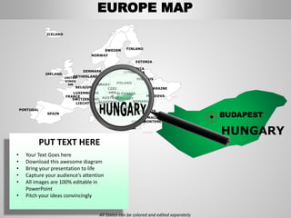 FINLANDSWEDEN
NORWAY
UKRAINE
ROMANIA
BELARUS
ESTONIA
LATVIA
LITHUANIADENMARK
POLAND
SLOVAKIA
HUNGARYAUSTRIA
GERMANY
NETHERLANDS
BELGIUM
FRANCE
ITALY
SPAIN
PORTUGAL
UNITED
KINGD
OM
IRELAND
ICELAND
GREECE
BULGARIA
LUXEMBOURG
SWITZERLAND
MOLDOVA
ALBANIA
MACEDONIA
SERBIA
MONTENEGRO
BOSNIA
HERZEGOVINA
SLOVENIALIECHTENSTEIN
CZEC
HRE
P
HUNGARY
BUDAPEST
EUROPE MAP
All States can be colored and edited separately
PUT TEXT HERE
• Your Text Goes here
• Download this awesome diagram
• Bring your presentation to life
• Capture your audience’s attention
• All images are 100% editable in
PowerPoint
• Pitch your ideas convincingly
 