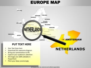 FINLANDSWEDEN
NORWAY
UKRAINE
ROMANIA
BELARUS
ESTONIA
LATVIA
LITHUANIADENMARK
POLAND
SLOVAKIA
HUNGARYAUSTRIA
GERMANY
NETHERLANDS
BELGIUM
FRANCE
ITALY
SPAIN
PORTUGAL
UNITED
KINGD
OM
IRELAND
ICELAND
GREECE
BULGARIA
LUXEMBOURG
SWITZERLAND
MOLDOVA
ALBANIA
MACEDONIA
SERBIA
MONTENEGRO
BOSNIA
HERZEGOVINA
SLOVENIALIECHTENSTEIN
CZEC
HRE
P
AMSTERDAM
NETHERLANDS
EUROPE MAP
All States can be colored and edited separately
PUT TEXT HERE
• Your Text Goes here
• Download this awesome diagram
• Bring your presentation to life
• Capture your audience’s attention
• All images are 100% editable in
PowerPoint
• Pitch your ideas convincingly
 