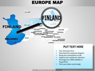 FINLANDSWEDEN
NORWAY
UKRAINE
ROMANIA
BELARUS
ESTONIA
LATVIA
LITHUANIADENMARK
POLAND
SLOVAKIA
HUNGARYAUSTRIA
GERMANY
NETHERLANDS
BELGIUM
FRANCE
ITALY
SPAIN
PORTUGAL
UNITED
KINGD
OM
IRELAND
ICELAND
GREECE
BULGARIA
LUXEMBOURG
SWITZERLAND
MOLDOVA
ALBANIA
MACEDONIA
SERBIA
MONTENEGRO
BOSNIA
HERZEGOVINA
SLOVENIALIECHTENSTEIN
CZEC
HRE
P
PUT TEXT HERE
• Your Text Goes here
• Download this awesome diagram
• Bring your presentation to life
• Capture your audience’s attention
• All images are 100% editable in
PowerPoint
• Pitch your ideas convincingly
FINLAND
HELSINKI
All States can be colored and edited separately
EUROPE MAP
 