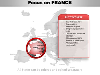 FINLAND
SWEDEN
NORWAY
UKRAINE
ROMANIA
BELARUS
ESTONIA
LITHUANIA
DENMARK
POLAND
SLOVAKIA
AUSTRIA
GERMANY
NETHERLANDS
BELGIUM
FRANCE
ITALY
SPAIN
PORTUGAL
UNITED
KINGDOM
IRELAND
ICELAND
GREECE
BULGARIA
LUXEMBOURG
SWITZERLAND
MOLDOVA
ALBANIA
MACEDONIA
SERBIA
MONTENEGRO
BOSNIA
HERZEGOVINA
SLOVENIA
LIECHTENSTEIN
CZECH
REP
LATVIA
All States can be colored and edited separately
• Your Text Goes here
• Download this
awesome diagram
• Bring your presentation
to life
• Capture your audience’s
attention
• All images are 100%
editable in PowerPoint
• Pitch your ideas
convincingly
PUT TEXT HERE
Focus on FRANCE
 