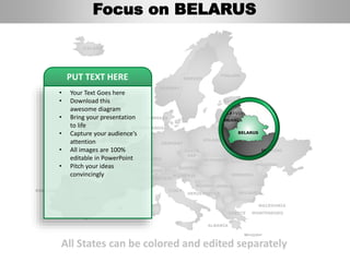 FINLAND
SWEDEN
NORWAY
UKRAINE
ROMANIA
BELARUS
LITHUANIA
DENMARK
POLAND
SLOVAKIA
AUSTRIA
GERMANY
NETHERLANDS
BELGIUM
FRANCE
ITALY
SPAIN
PORTUGAL
UNITED
KINGDOM
IRELAND
ICELAND
GREECE
BULGARIA
LUXEMBOURG
SWITZERLAND
MOLDOVA
ALBANIA
MACEDONIA
SERBIA
MONTENEGRO
BOSNIA
HERZEGOVINA
SLOVENIA
LIECHTENSTEIN
CZECH
REP
LATVIA
ESTONIA
All States can be colored and edited separately
• Your Text Goes here
• Download this
awesome diagram
• Bring your presentation
to life
• Capture your audience’s
attention
• All images are 100%
editable in PowerPoint
• Pitch your ideas
convincingly
PUT TEXT HERE
Focus on BELARUS
 