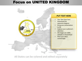 FINLAND
SWEDEN
NORWAY
UKRAINE
ROMANIA
BELARUS
ESTONIA
LITHUANIA
DENMARK
POLAND
SLOVAKIA
AUSTRIA
GERMANY
NETHERLANDS
BELGIUM
FRANCE
ITALY
SPAIN
PORTUGAL
UNITED
KINGDOM
IRELAND
ICELAND
GREECE
BULGARIA
LUXEMBOURG
SWITZERLAND
MOLDOVA
ALBANIA
MACEDONIA
SERBIA
MONTENEGRO
BOSNIA
HERZEGOVINA
SLOVENIA
LIECHTENSTEIN
CZECH
REP
LATVIA
All States can be colored and edited separately
• Your Text Goes here
• Download this
awesome diagram
• Bring your presentation
to life
• Capture your audience’s
attention
• All images are 100%
editable in PowerPoint
• Pitch your ideas
convincingly
PUT TEXT HERE
Focus on UNITED KINGDOM
 