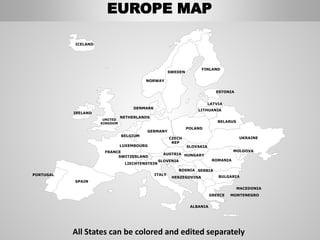 FINLAND
SWEDEN
NORWAY
UKRAINE
ROMANIA
BELARUS
ESTONIA
LATVIA
LITHUANIA
DENMARK
POLAND
SLOVAKIA
HUNGARYAUSTRIA
GERMANY
NETHERLANDS
BELGIUM
FRANCE
ITALY
SPAIN
PORTUGAL
UNITED
KINGDOM
IRELAND
ICELAND
GREECE
BULGARIA
LUXEMBOURG
SWITZERLAND
MOLDOVA
ALBANIA
MACEDONIA
SERBIA
MONTENEGRO
BOSNIA
HERZEGOVINA
SLOVENIA
LIECHTENSTEIN
CZECH
REP
EUROPE MAP
All States can be colored and edited separately
 