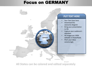 FINLAND
SWEDEN
NORWAY
UKRAINE
ROMANIA
BELARUS
ESTONIA
LITHUANIA
DENMARK
POLAND
SLOVAKIA
AUSTRIA
GERMANY
NETHERLANDS
BELGIUM
FRANCE
ITALY
SPAIN
PORTUGAL
UNITED
KINGDOM
IRELAND
ICELAND
GREECE
BULGARIA
LUXEMBOURG
SWITZERLAND
MOLDOVA
ALBANIA
MACEDONIA
SERBIA
MONTENEGRO
BOSNIA
HERZEGOVINA
SLOVENIA
LIECHTENSTEIN
CZECH
REP
LATVIA
All States can be colored and edited separately
• Your Text Goes here
• Download this
awesome diagram
• Bring your presentation
to life
• Capture your audience’s
attention
• All images are 100%
editable in PowerPoint
• Pitch your ideas
convincingly
PUT TEXT HERE
Focus on GERMANY
 