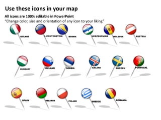 IRELAND SERBIA
MOLDOVA
HUNGARY
BOSNIALIECHTENSTEIN AUSTRIAHERZEGOVINA
SPAIN
ICELAND
ICELAND SWEDEN
GREECE
ROMANIA
PORTUGAL
BELARUS POLAND
Use these icons in your map
All icons are 100% editable in PowerPoint
“Change color, size and orientation of any icon to your liking”
 