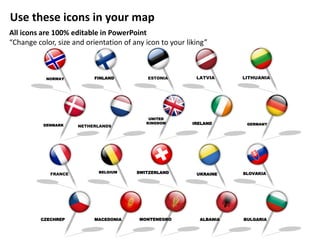 FINLAND
ALBANIAMONTENEGROMACEDONIA BULGARIACZECHREP
IRELAND
UKRAINE SLOVAKIASWITZERLANDBELGIUM
DENMARK
FRANCE
NETHERLANDS
GERMANY
UNITED
KINGDOM
NORWAY ESTONIA LITHUANIALATVIA
Use these icons in your map
All icons are 100% editable in PowerPoint
“Change color, size and orientation of any icon to your liking”
 