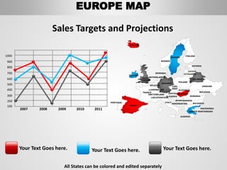 Sales Targets and Projections
Your Text Goes here. Your Text Goes here. Your Text Goes here.
All States can be colored and edited separately
1000
900
800
700
600
500
400
300
200
100
2007 2008 2009 2010 2011
FINLAND
SWEDEN
NORWAY
UKRAINE
ROMANIA
BELARUS
ESTONIA
LATVIA
LITHUANIADENMARK
POLAND
SLOVAKIA
HUNGARYAUSTRIA
GERMANY
NETHERLANDS
BELGIUM
FRANCE
ITALY
SPAIN
PORTUGAL
UNITED
KINGDOM
IRELAND
ICELAND
GREECE
BULGARIA
LUXEMBOURG
SWITZERLAND
MOLDOVA
ALBANIA
MACEDONIA
SERBIA
MONTENEGRO
BOSNIA
HERZEGOVINA
SLOVENIA
LIECHTENSTEIN
CZEC
HREP
EUROPE MAP
 