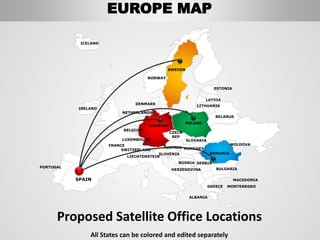All States can be colored and edited separately
SWEDEN
NORWAY
ROMANIA
BELARUS
ESTONIA
LATVIA
LITHUANIA
DENMARK
POLAND
SLOVAKIA
HUNGARYAUSTRIA
GERMANY
NETHERLANDS
BELGIUM
FRANCE
SPAIN
PORTUGAL
IRELAND
ICELAND
GREECE
BULGARIA
LUXEMBOURG
SWITZERLAND
MOLDOVA
ALBANIA
MACEDONIA
SERBIA
MONTENEGRO
BOSNIA
HERZEGOVINA
SLOVENIA
LIECHTENSTEIN
CZECH
REP
Proposed Satellite Office Locations
EUROPE MAP
 