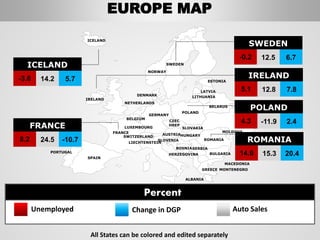 SWEDEN
NORWAY
ROMANIA
BELARUS
ESTONIA
LATVIA
LITHUANIADENMARK
POLAND
SLOVAKIA
HUNGARYAUSTRIA
GERMANY
NETHERLANDS
BELGIUM
FRANCE
SPAIN
PORTUGAL
IRELAND
ICELAND
GREECE
BULGARIA
LUXEMBOURG
SWITZERLAND
MOLDOVA
ALBANIA
MACEDONIA
SERBIA
MONTENEGRO
BOSNIA
HERZEGOVINA
SLOVENIA
LIECHTENSTEIN
CZEC
HREP
5.1 12.8 7.8
IRELAND
-0.2 12.5 6.7
SWEDEN
14.6 15.3 20.4
ROMANIA
4.3 -11.9 2.4
POLAND
-3.6 14.2 5.7
ICELAND
8.2 24.5 -10.7
FRANCE
All States can be colored and edited separately
Unemployed Change in DGP Auto Sales
Percent
EUROPE MAP
 