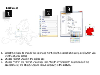 1. Select the shape to change the color and Right click the object( click any object which you
want to change color)
2. Choose Format Shape in the dialog box
3. Choose “Fill” in the Format Shape box then “Solid” or “Gradient” depending on the
appearance of the object. Change colour as shown in the picture.
1 2
3Edit Color
 