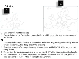 1. Click map you want to edit size.
2. Choose Rotate in the Format Tab, change height or width depending on the appearance of
the object
OR
1. To increase or decrease the size in one or more directions, drag a sizing handle away from or
toward the center, while doing one of the following:
2. To keep the center of an object in the same place, press and hold CTRL while you drag the
sizing handle.
3. To maintain the object's proportions, press and hold SHIFT while you drag the sizing handle.
4. To both maintain the object's proportions and keep its center in the same place, press and
hold both CTRL and SHIFT while you drag the sizing handle.
1
2Edit size
 