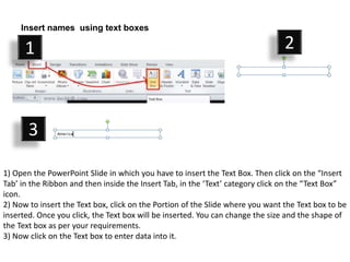1) Open the PowerPoint Slide in which you have to insert the Text Box. Then click on the “Insert
Tab’ in the Ribbon and then inside the Insert Tab, in the ‘Text’ category click on the “Text Box”
icon.
2) Now to insert the Text box, click on the Portion of the Slide where you want the Text box to be
inserted. Once you click, the Text box will be inserted. You can change the size and the shape of
the Text box as per your requirements.
3) Now click on the Text box to enter data into it.
Insert names using text boxes
1 2
3
 