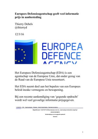 Europees Defensieagentschap geeft veel informatie
prijs in aanbesteding
Thierry Debels
@thierryd
12/3/16
Het Europees Defensieagentschap (EDA) is een
agentschap van de Europese Unie, dat onder gezag van
de Raad van de Europese Unie ressorteert.
Het EDA neemt deel aan het bepalen van een Europees
beleid inzake vermogens en bewapening.
Bij een recente aankondiging van ‘gegunde opdracht’
wordt wel veel gevoelige informatie prijsgegeven.
1
 