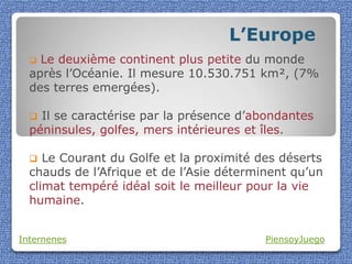 L’Europe
   Le deuxième continent plus petite du monde
  après l’Océanie. Il mesure 10.530.751 km², (7%
  des terres emergées).

   Il se caractérise par la présence d’abondantes
  péninsules, golfes, mers intérieures et îles.

    Le Courant du Golfe et la proximité des déserts
  chauds de l’Afrique et de l’Asie déterminent qu’un
  climat tempéré idéal soit le meilleur pour la vie
  humaine.


Internenes                                PiensoyJuego
 