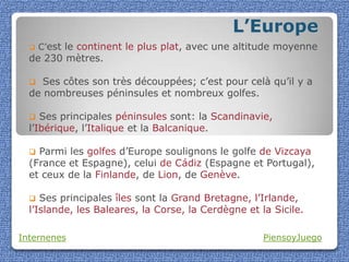 L’Europe
     C’est le continent le plus plat, avec une altitude moyenne
  de 230 mètres.

    Ses côtes son très découppées; c’est pour celà qu’il y a
  de nombreuses péninsules et nombreux golfes.

    Ses principales péninsules sont: la Scandinavie,
  l’Ibérique, l’Italique et la Balcanique.

   Parmi les golfes d’Europe soulignons le golfe de Vizcaya
  (France et Espagne), celui de Cádiz (Espagne et Portugal),
  et ceux de la Finlande, de Lion, de Genève.

    Ses principales îles sont la Grand Bretagne, l’Irlande,
  l’Islande, les Baleares, la Corse, la Cerdègne et la Sicile.

Internenes                                           PiensoyJuego
 