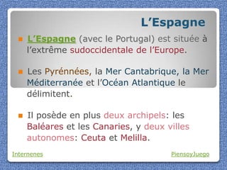 L’Espagne
    L’Espagne (avec le Portugal) est située à
     l’extrême sudoccidentale de l’Europe.

    Les Pyrénnées, la Mer Cantabrique, la Mer
     Méditerranée et l’Océan Atlantique le
     délimitent.

    Il posède en plus deux archipels: les
     Baléares et les Canaries, y deux villes
     autonomes: Ceuta et Melilla.
Internenes                             PiensoyJuego
 