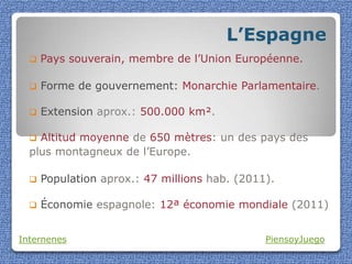 L’Espagne
     Pays souverain, membre de l’Union Européenne.

     Forme de gouvernement: Monarchie Parlamentaire.

     Extension aprox.: 500.000 km².

   Altitud moyenne de 650 mètres: un des pays des
  plus montagneux de l’Europe.

     Population aprox.: 47 millions hab. (2011).

     Économie espagnole: 12ª économie mondiale (2011)


Internenes                                     PiensoyJuego
 