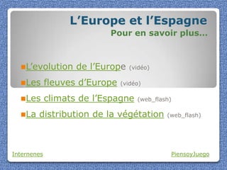 L’Europe et l’Espagne
                           Pour en savoir plus…



  L’evolution      de l’Europe   (vidéo)

  Les       fleuves d’Europe   (vidéo)

  Les       climats de l’Espagne    (web_flash)

  La   distribution de la végétation         (web_flash)




Internenes                                     PiensoyJuego
 