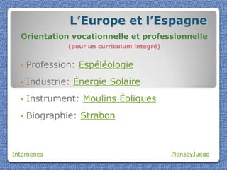 L’Europe et l’Espagne
  Orientation vocationnelle et professionnelle
               (pour un curriculum integré)


  •   Profession: Espéléologie
  •   Industrie: Énergie Solaire
  •   Instrument: Moulins Éoliques
  •   Biographie: Strabon



Internenes                                    PiensoyJuego
 