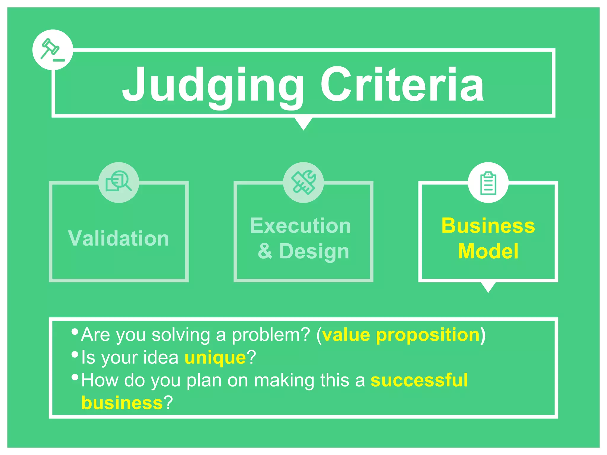 Judging Criteria 
Validation 
Execution 
& Design 
Business 
Model 
•Are you solving a problem? (value proposition) 
•Is your idea unique? 
•How do you plan on making this a successful 
business? 
 