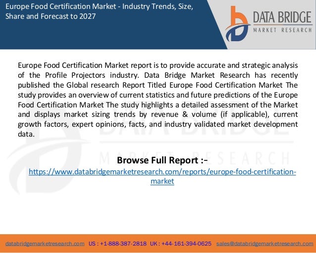 databridgemarketresearch.com US : +1-888-387-2818 UK : +44-161-394-0625 sales@databridgemarketresearch.com
1
Europe Food Certification Market - Industry Trends, Size,
Share and Forecast to 2027
Europe Food Certification Market report is to provide accurate and strategic analysis
of the Profile Projectors industry. Data Bridge Market Research has recently
published the Global research Report Titled Europe Food Certification Market The
study provides an overview of current statistics and future predictions of the Europe
Food Certification Market The study highlights a detailed assessment of the Market
and displays market sizing trends by revenue & volume (if applicable), current
growth factors, expert opinions, facts, and industry validated market development
data.
Browse Full Report :-
https://www.databridgemarketresearch.com/reports/europe-food-certification-
market
 