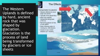 The Western
Uplands is defined
by hard, ancient
rock that was
shaped by
glaciation.
Glaciation is the
process of land
being transformed
by glaciers or ice
sheets
 