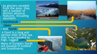 • As glaciers receded
from the area, they
left a number of
distinct physical
features, including
abundant
• marshlands,
• lakes,
• and fjords.
A fjord is a long and
narrow inlet of the sea
that is surrounded by
high, rugged cliffs.
Many of Europe's fjords
are located in Iceland
and Scandinavia.
 