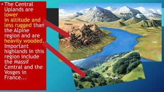 • The Central
Uplands are
lower
in altitude and
less rugged than
the Alpine
region and are
heavily wooded.
Important
highlands in this
region include
the Massif
Central and the
Vosges in
France...
 