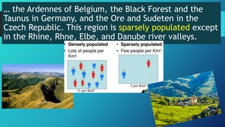 … the Ardennes of Belgium, the Black Forest and the
Taunus in Germany, and the Ore and Sudeten in the
Czech Republic. This region is sparsely populated except
in the Rhine, Rhne, Elbe, and Danube river valleys.
 