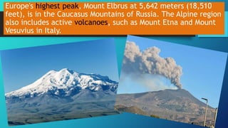 Europe's highest peak, Mount Elbrus at 5,642 meters (18,510
feet), is in the Caucasus Mountains of Russia. The Alpine region
also includes active volcanoes, such as Mount Etna and Mount
Vesuvius in Italy.
 