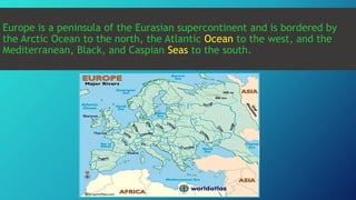 Europe is a peninsula of the Eurasian supercontinent and is bordered by
the Arctic Ocean to the north, the Atlantic Ocean to the west, and the
Mediterranean, Black, and Caspian Seas to the south.
 