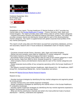 Europe Healthcare IT Market Outlook to 2017

Published:September 2011
No.Of Pages:134
Price:US $ 3500




Summary

GlobalData’s new report, “Europe Healthcare IT Market Outlook to 2017” provides key
market data on the Europe Healthcare IT market – France, Germany, Italy, Spain and
United Kingdom. The report provides value (USD million) data for all the market categories
– Hospital Information Systems and Medical Imaging Information Systems. The report also
provides company shares and distribution shares data for each of the aforementioned
market categories. The report is supplemented with global corporate-level profiles of the
key market participants.

This report is built using data and information sourced from proprietary databases, primary
and secondary research and in-house analysis by GlobalData’s team of industry experts.

Scope

- Countries covered include France, Germany, Italy, Spain and United Kingdom.
- Market size and company share data for Healthcare IT market categories – Hospital
Information Systems and Medical Imaging Information Systems.
- Annualized market revenues (USD million) data for each of the market categories in each
of the country. Data from 2003 to 2010, forecast forward for 7 years to 2017.
- 2010 company shares and distribution shares data for each of the market categories and
countries.
- Global corporate-level profiles of key companies operating within the Europe Healthcare IT
market..
- Key players covered include Siemens Healthcare, Agfa-Gevaert N.V., GE Healthcare, iSOFT
Group PLC, CompuGroup Medical AG., Cerner Corporation and others.

Browse All Medical Devices Market Research Reports

Reasons to buy

- Develop business strategies by identifying the key market categories and segments poised
for strong growth.
- Develop market-entry and market expansion strategies.
- Design competition strategies by identifying who-stands-where in the Europe Healthcare
IT competitive landscape.
- Develop capital investment strategies by identifying the key market segments expected to
register strong growth in the near future.
- What are the key distribution channels and what’s the most preferred mode of product
distribution – Identify, understand and capitalize.
 