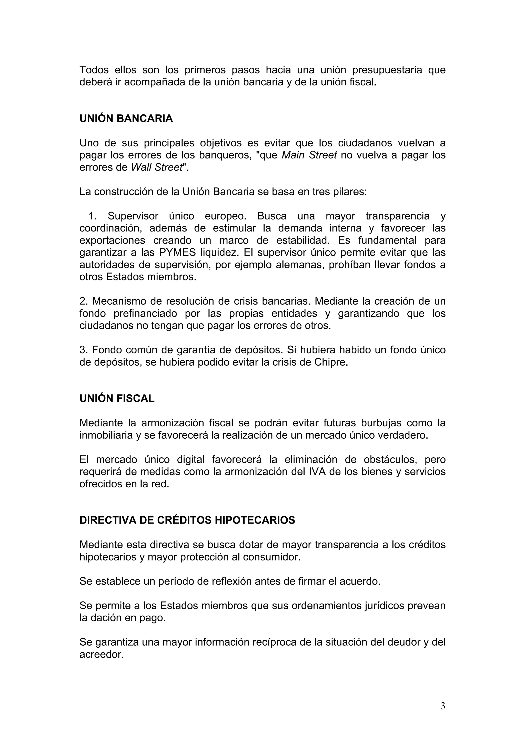3
Todos ellos son los primeros pasos hacia una unión presupuestaria que
deberá ir acompañada de la unión bancaria y de la unión fiscal.
UNIÓN BANCARIA
Uno de sus principales objetivos es evitar que los ciudadanos vuelvan a
pagar los errores de los banqueros, "que Main Street no vuelva a pagar los
errores de Wall Street".
La construcción de la Unión Bancaria se basa en tres pilares:
1. Supervisor único europeo. Busca una mayor transparencia y
coordinación, además de estimular la demanda interna y favorecer las
exportaciones creando un marco de estabilidad. Es fundamental para
garantizar a las PYMES liquidez. El supervisor único permite evitar que las
autoridades de supervisión, por ejemplo alemanas, prohíban llevar fondos a
otros Estados miembros.
2. Mecanismo de resolución de crisis bancarias. Mediante la creación de un
fondo prefinanciado por las propias entidades y garantizando que los
ciudadanos no tengan que pagar los errores de otros.
3. Fondo común de garantía de depósitos. Si hubiera habido un fondo único
de depósitos, se hubiera podido evitar la crisis de Chipre.
UNIÓN FISCAL
Mediante la armonización fiscal se podrán evitar futuras burbujas como la
inmobiliaria y se favorecerá la realización de un mercado único verdadero.
El mercado único digital favorecerá la eliminación de obstáculos, pero
requerirá de medidas como la armonización del IVA de los bienes y servicios
ofrecidos en la red.
DIRECTIVA DE CRÉDITOS HIPOTECARIOS
Mediante esta directiva se busca dotar de mayor transparencia a los créditos
hipotecarios y mayor protección al consumidor.
Se establece un período de reflexión antes de firmar el acuerdo.
Se permite a los Estados miembros que sus ordenamientos jurídicos prevean
la dación en pago.
Se garantiza una mayor información recíproca de la situación del deudor y del
acreedor.
 
