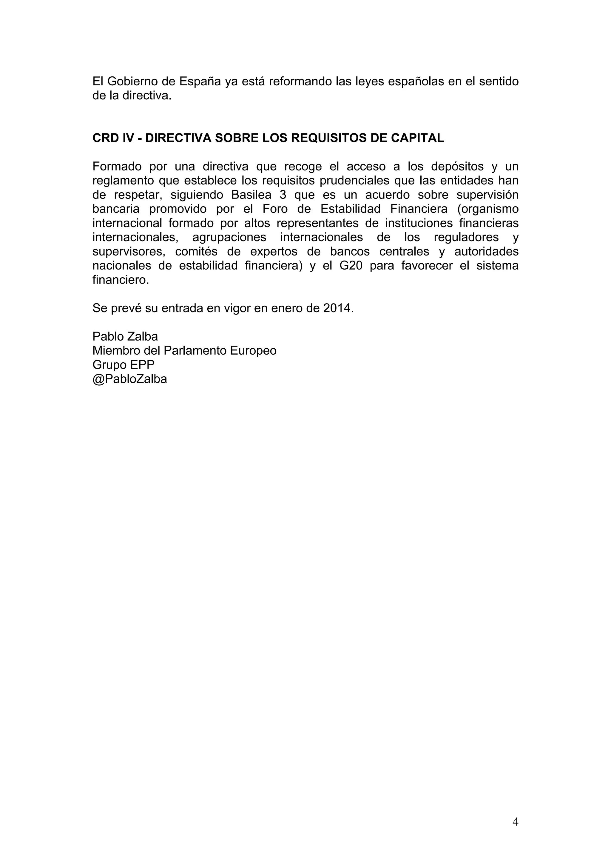 4
El Gobierno de España ya está reformando las leyes españolas en el sentido
de la directiva.
CRD IV - DIRECTIVA SOBRE LOS REQUISITOS DE CAPITAL
Formado por una directiva que recoge el acceso a los depósitos y un
reglamento que establece los requisitos prudenciales que las entidades han
de respetar, siguiendo Basilea 3 que es un acuerdo sobre supervisión
bancaria promovido por el Foro de Estabilidad Financiera (organismo
internacional formado por altos representantes de instituciones financieras
internacionales, agrupaciones internacionales de los reguladores y
supervisores, comités de expertos de bancos centrales y autoridades
nacionales de estabilidad financiera) y el G20 para favorecer el sistema
financiero.
Se prevé su entrada en vigor en enero de 2014.
Pablo Zalba
Miembro del Parlamento Europeo
Grupo EPP
@PabloZalba
 