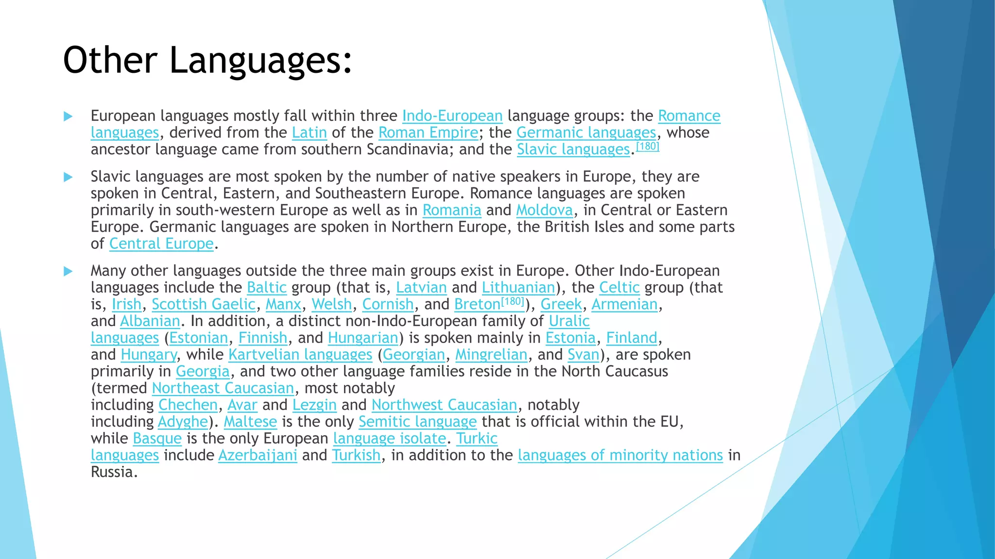Other Languages:
 European languages mostly fall within three Indo-European language groups: the Romance
languages, derived from the Latin of the Roman Empire; the Germanic languages, whose
ancestor language came from southern Scandinavia; and the Slavic languages.[180]
 Slavic languages are most spoken by the number of native speakers in Europe, they are
spoken in Central, Eastern, and Southeastern Europe. Romance languages are spoken
primarily in south-western Europe as well as in Romania and Moldova, in Central or Eastern
Europe. Germanic languages are spoken in Northern Europe, the British Isles and some parts
of Central Europe.
 Many other languages outside the three main groups exist in Europe. Other Indo-European
languages include the Baltic group (that is, Latvian and Lithuanian), the Celtic group (that
is, Irish, Scottish Gaelic, Manx, Welsh, Cornish, and Breton[180]), Greek, Armenian,
and Albanian. In addition, a distinct non-Indo-European family of Uralic
languages (Estonian, Finnish, and Hungarian) is spoken mainly in Estonia, Finland,
and Hungary, while Kartvelian languages (Georgian, Mingrelian, and Svan), are spoken
primarily in Georgia, and two other language families reside in the North Caucasus
(termed Northeast Caucasian, most notably
including Chechen, Avar and Lezgin and Northwest Caucasian, notably
including Adyghe). Maltese is the only Semitic language that is official within the EU,
while Basque is the only European language isolate. Turkic
languages include Azerbaijani and Turkish, in addition to the languages of minority nations in
Russia.
 